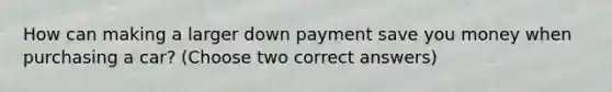 How can making a larger down payment save you money when purchasing a car? (Choose two correct answers)