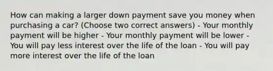 How can making a larger down payment save you money when purchasing a car? (Choose two correct answers) - Your monthly payment will be higher - Your monthly payment will be lower - You will pay less interest over the life of the loan - You will pay more interest over the life of the loan