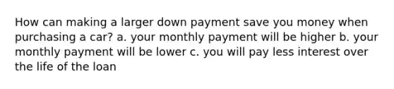 How can making a larger down payment save you money when purchasing a car? a. your monthly payment will be higher b. your monthly payment will be lower c. you will pay less interest over the life of the loan