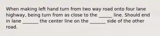 When making left hand turn from two way road onto four lane highway, being turn from as close to the ______ line. Should end in lane _______ the center line on the _______ side of the other road.