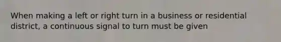 When making a left or right turn in a business or residential district, a continuous signal to turn must be given