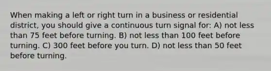 When making a left or right turn in a business or residential district, you should give a continuous turn signal for: A) not less than 75 feet before turning. B) not less than 100 feet before turning. C) 300 feet before you turn. D) not less than 50 feet before turning.