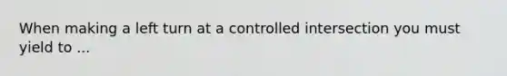 When making a left turn at a controlled intersection you must yield to ...