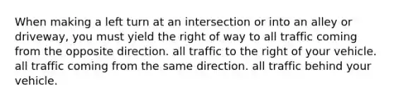 When making a left turn at an intersection or into an alley or driveway, you must yield the right of way to all traffic coming from the opposite direction. all traffic to the right of your vehicle. all traffic coming from the same direction. all traffic behind your vehicle.