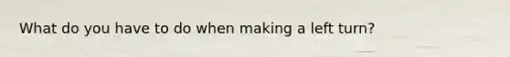 What do you have to do when making a left turn?