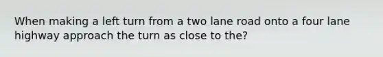 When making a left turn from a two lane road onto a four lane highway approach the turn as close to the?