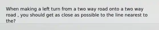 When making a left turn from a two way road onto a two way road , you should get as close as possible to the line nearest to the?