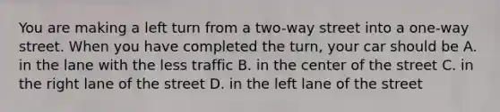 You are making a left turn from a two-way street into a one-way street. When you have completed the turn, your car should be A. in the lane with the less traffic B. in the center of the street C. in the right lane of the street D. in the left lane of the street