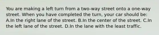 You are making a left turn from a two-way street onto a one-way street. When you have completed the turn, your car should be: A.In the right lane of the street. B.In the center of the street. C.In the left lane of the street. D.In the lane with the least traffic.