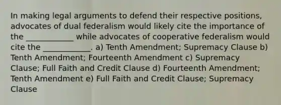 In making legal arguments to defend their respective positions, advocates of dual federalism would likely cite the importance of the ____________ while advocates of cooperative federalism would cite the ____________. a) Tenth Amendment; Supremacy Clause b) Tenth Amendment; Fourteenth Amendment c) Supremacy Clause; Full Faith and Credit Clause d) Fourteenth Amendment; Tenth Amendment e) Full Faith and Credit Clause; Supremacy Clause