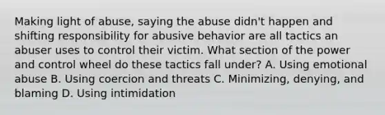 Making light of abuse, saying the abuse didn't happen and shifting responsibility for abusive behavior are all tactics an abuser uses to control their victim. What section of the power and control wheel do these tactics fall under? A. Using emotional abuse B. Using coercion and threats C. Minimizing, denying, and blaming D. Using intimidation