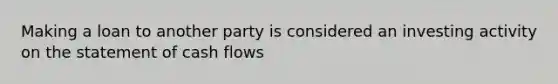 Making a loan to another party is considered an investing activity on the statement of cash flows