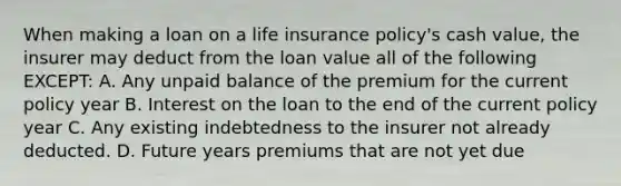 When making a loan on a life insurance policy's cash value, the insurer may deduct from the loan value all of the following EXCEPT: A. Any unpaid balance of the premium for the current policy year B. Interest on the loan to the end of the current policy year C. Any existing indebtedness to the insurer not already deducted. D. Future years premiums that are not yet due