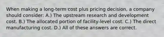 When making a long-term cost plus pricing decision, a company should consider: A.) The upstream research and development cost. B.) The allocated portion of facility-level cost. C.) The direct manufacturing cost. D.) All of these answers are correct.