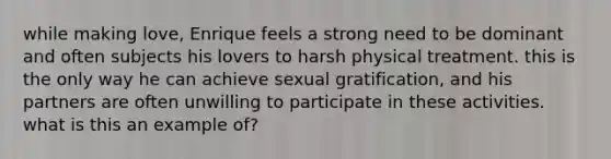 while making love, Enrique feels a strong need to be dominant and often subjects his lovers to harsh physical treatment. this is the only way he can achieve sexual gratification, and his partners are often unwilling to participate in these activities. what is this an example of?