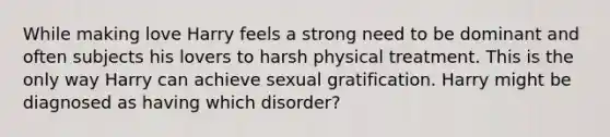 While making love Harry feels a strong need to be dominant and often subjects his lovers to harsh physical treatment. This is the only way Harry can achieve sexual gratification. Harry might be diagnosed as having which disorder?