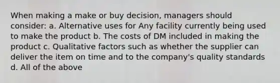 When making a make or buy decision, managers should consider: a. Alternative uses for Any facility currently being used to make the product b. The costs of DM included in making the product c. Qualitative factors such as whether the supplier can deliver the item on time and to the company's quality standards d. All of the above