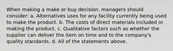 When making a make or buy decision, managers should consider: a. Alternatives uses for any facility currently being used to make the product. b. The costs of direct materials included in making the product. c. Qualitative factors such as whether the supplier can deliver the item on time and to the company's quality standards. d. All of the statements above.