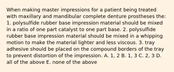 When making master impressions for a patient being treated with maxillary and mandibular complete denture prostheses the: 1. polysulfide rubber base impression material should be mixed in a ratio of one part catalyst to one part base. 2. polysulfide rubber base impression material should be mixed in a whipping motion to make the material lighter and less viscous. 3. tray adhesive should be placed on the compound borders of the tray to prevent distortion of the impression. A. 1, 2 B. 1, 3 C. 2, 3 D. all of the above E. none of the above