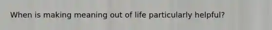 When is making meaning out of life particularly helpful?