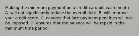 Making the minimum payment on a credit card bill each month A. will not significantly reduce the overall debt. B. will improve your credit score. C. ensures that late payment penalties will not be imposed. D. ensures that the balance will be repaid in the minimum time period.