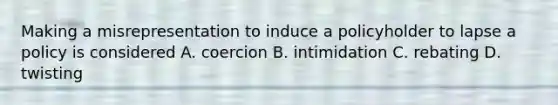 Making a misrepresentation to induce a policyholder to lapse a policy is considered A. coercion B. intimidation C. rebating D. twisting