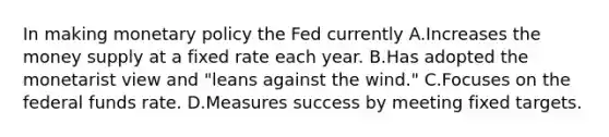 In making monetary policy the Fed currently A.Increases the money supply at a fixed rate each year. B.Has adopted the monetarist view and "leans against the wind." C.Focuses on the federal funds rate. D.Measures success by meeting fixed targets.