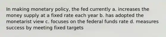 In making monetary policy, the fed currently a. increases the money supply at a fixed rate each year b. has adopted the monetarist view c. focuses on the federal funds rate d. measures success by meeting fixed targets