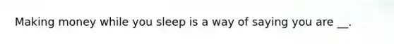 Making money while you sleep is a way of saying you are __.