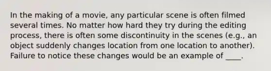 In the making of a movie, any particular scene is often filmed several times. No matter how hard they try during the editing process, there is often some discontinuity in the scenes (e.g., an object suddenly changes location from one location to another). Failure to notice these changes would be an example of ____.