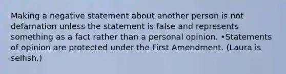 Making a negative statement about another person is not defamation unless the statement is false and represents something as a fact rather than a personal opinion. •Statements of opinion are protected under the First Amendment. (Laura is selfish.)