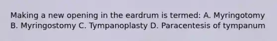 Making a new opening in the eardrum is termed: A. Myringotomy B. Myringostomy C. Tympanoplasty D. Paracentesis of tympanum