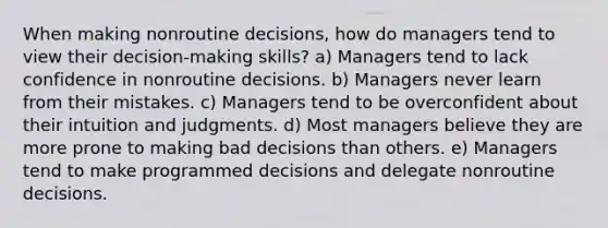 When making nonroutine decisions, how do managers tend to view their decision-making skills? a) Managers tend to lack confidence in nonroutine decisions. b) Managers never learn from their mistakes. c) Managers tend to be overconfident about their intuition and judgments. d) Most managers believe they are more prone to making bad decisions than others. e) Managers tend to make programmed decisions and delegate nonroutine decisions.