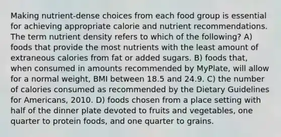 Making nutrient-dense choices from each food group is essential for achieving appropriate calorie and nutrient recommendations. The term nutrient density refers to which of the following? A) foods that provide the most nutrients with the least amount of extraneous calories from fat or added sugars. B) foods that, when consumed in amounts recommended by MyPlate, will allow for a normal weight, BMI between 18.5 and 24.9. C) the number of calories consumed as recommended by the Dietary Guidelines for Americans, 2010. D) foods chosen from a place setting with half of the dinner plate devoted to fruits and vegetables, one quarter to protein foods, and one quarter to grains.