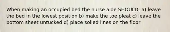 When making an occupied bed the nurse aide SHOULD: a) leave the bed in the lowest position b) make the toe pleat c) leave the bottom sheet untucked d) place soiled lines on the floor