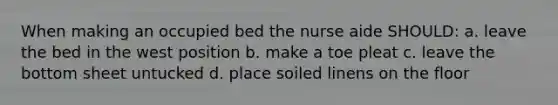 When making an occupied bed the nurse aide SHOULD: a. leave the bed in the west position b. make a toe pleat c. leave the bottom sheet untucked d. place soiled linens on the floor