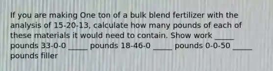 If you are making One ton of a bulk blend fertilizer with the analysis of 15-20-13, calculate how many pounds of each of these materials it would need to contain. Show work _____ pounds 33-0-0 _____ pounds 18-46-0 _____ pounds 0-0-50 _____ pounds filler