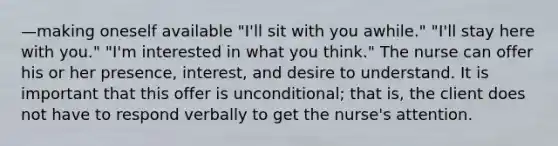 —making oneself available "I'll sit with you awhile." "I'll stay here with you." "I'm interested in what you think." The nurse can offer his or her presence, interest, and desire to understand. It is important that this offer is unconditional; that is, the client does not have to respond verbally to get the nurse's attention.