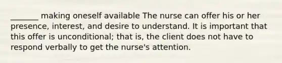 _______ making oneself available The nurse can offer his or her presence, interest, and desire to understand. It is important that this offer is unconditional; that is, the client does not have to respond verbally to get the nurse's attention.