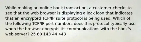 While making an online bank transaction, a customer checks to see that the web browser is displaying a lock icon that indicates that an encrypted TCP/IP suite protocol is being used. Which of the following TCP/IP port numbers does this protocol typically use when the browser encrypts its communications with the bank's web server? 25 80 143 44 443