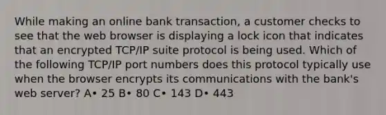 While making an online bank transaction, a customer checks to see that the web browser is displaying a lock icon that indicates that an encrypted TCP/IP suite protocol is being used. Which of the following TCP/IP port numbers does this protocol typically use when the browser encrypts its communications with the bank's web server? A• 25 B• 80 C• 143 D• 443