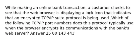 While making an online bank transaction, a customer checks to see that the web browser is displaying a lock icon that indicates that an encrypted TCP/IP suite protocol is being used. Which of the following TCP/IP port numbers does this protocol typically use when the browser encrypts its communications with the bank's web server? Answer 25 80 143 443