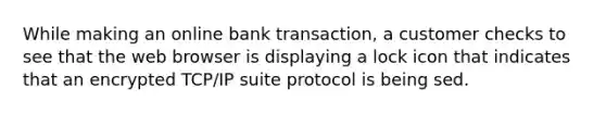 While making an online bank transaction, a customer checks to see that the web browser is displaying a lock icon that indicates that an encrypted TCP/IP suite protocol is being sed.