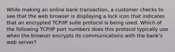 While making an online bank transaction, a customer checks to see that the web browser is displaying a lock icon that indicates that an encrypted TCP/IP suite protocol is being used. Which of the following TCP/IP port numbers does this protocol typically use when the browser encrypts its communications with the bank's web server?