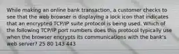 While making an online bank transaction, a customer checks to see that the web browser is displaying a lock icon that indicates that an encrypted TCP/IP suite protocol is being used. Which of the following TCP/IP port numbers does this protocol typically use when the browser encrypts its communications with the bank's web server? 25 80 143 443