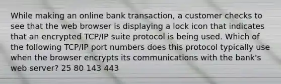 While making an online bank transaction, a customer checks to see that the web browser is displaying a lock icon that indicates that an encrypted TCP/IP suite protocol is being used. Which of the following TCP/IP port numbers does this protocol typically use when the browser encrypts its communications with the bank's web server? 25 80 143 443