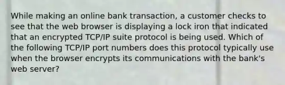 While making an online bank transaction, a customer checks to see that the web browser is displaying a lock iron that indicated that an encrypted TCP/IP suite protocol is being used. Which of the following TCP/IP port numbers does this protocol typically use when the browser encrypts its communications with the bank's web server?