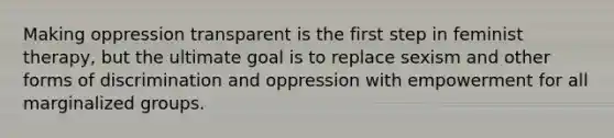 Making oppression transparent is the first step in feminist therapy, but the ultimate goal is to replace sexism and other forms of discrimination and oppression with empowerment for all marginalized groups.