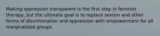 Making oppression transparent is the first step in feminist therapy, but the ultimate goal is to replace sexism and other forms of discrimination and oppression with empowerment for all marginalized groups