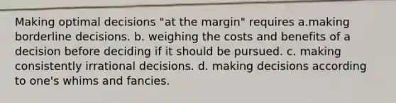 Making optimal decisions "at the margin" requires a.making borderline decisions. b. weighing the costs and benefits of a decision before deciding if it should be pursued. c. making consistently irrational decisions. d. making decisions according to one's whims and fancies.